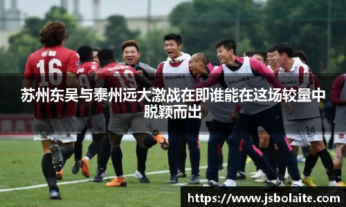 苏州东吴与泰州远大激战在即谁能在这场较量中脱颖而出